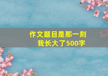 作文题目是那一刻我长大了500字