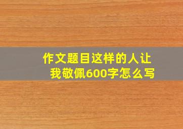 作文题目这样的人让我敬佩600字怎么写