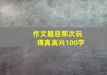 作文题目那次玩得真高兴100字