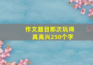 作文题目那次玩得真高兴250个字