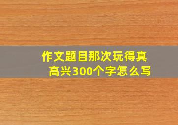 作文题目那次玩得真高兴300个字怎么写