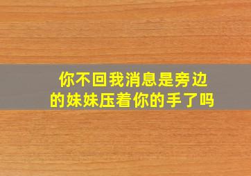 你不回我消息是旁边的妹妹压着你的手了吗