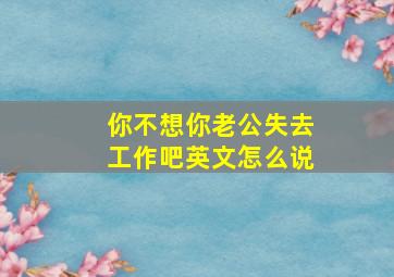 你不想你老公失去工作吧英文怎么说