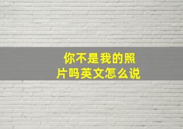 你不是我的照片吗英文怎么说