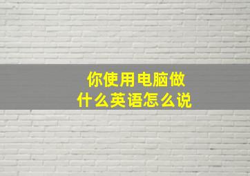 你使用电脑做什么英语怎么说