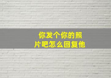 你发个你的照片吧怎么回复他