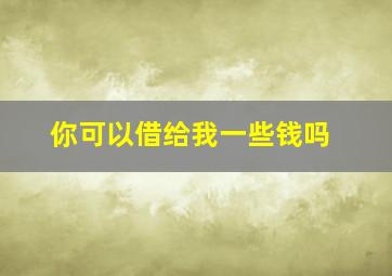 你可以借给我一些钱吗