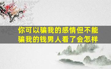 你可以骗我的感情但不能骗我的钱男人看了会怎样