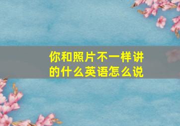 你和照片不一样讲的什么英语怎么说