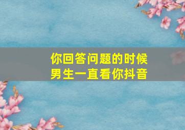 你回答问题的时候男生一直看你抖音