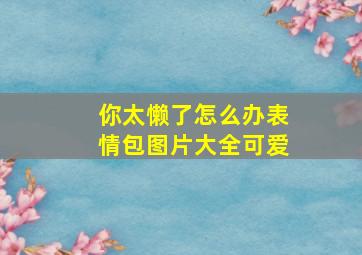 你太懒了怎么办表情包图片大全可爱