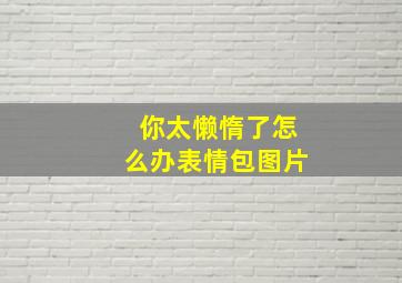 你太懒惰了怎么办表情包图片