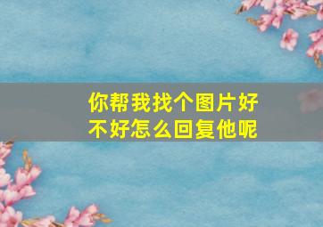 你帮我找个图片好不好怎么回复他呢