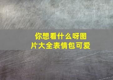 你想看什么呀图片大全表情包可爱