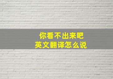 你看不出来吧英文翻译怎么说