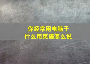 你经常用电脑干什么用英语怎么说