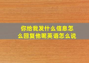 你给我发什么信息怎么回复他呢英语怎么说