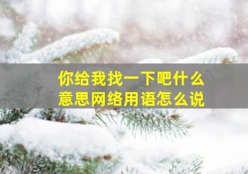 你给我找一下吧什么意思网络用语怎么说