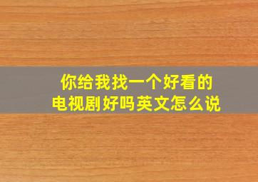 你给我找一个好看的电视剧好吗英文怎么说