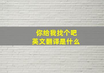 你给我找个吧英文翻译是什么