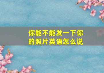 你能不能发一下你的照片英语怎么说