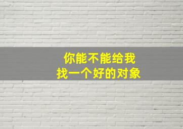 你能不能给我找一个好的对象