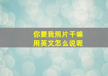 你要我照片干嘛用英文怎么说呢