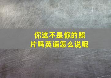 你这不是你的照片吗英语怎么说呢