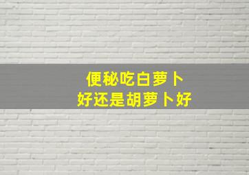 便秘吃白萝卜好还是胡萝卜好