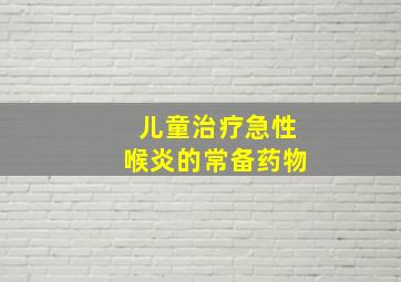 儿童治疗急性喉炎的常备药物