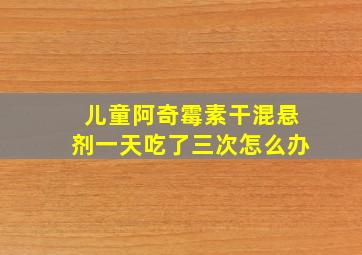 儿童阿奇霉素干混悬剂一天吃了三次怎么办