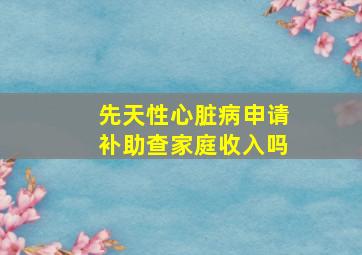 先天性心脏病申请补助查家庭收入吗