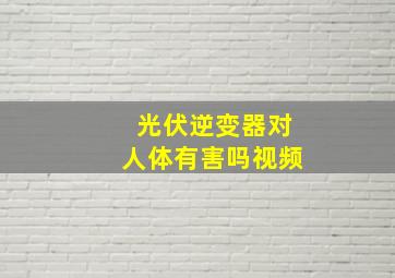 光伏逆变器对人体有害吗视频