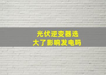 光伏逆变器选大了影响发电吗