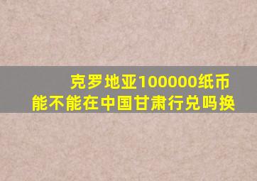 克罗地亚100000纸币能不能在中国甘肃行兑吗换