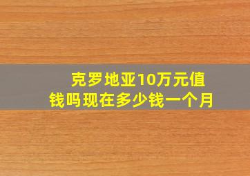 克罗地亚10万元值钱吗现在多少钱一个月