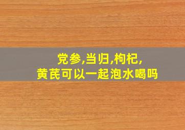 党参,当归,枸杞,黄芪可以一起泡水喝吗