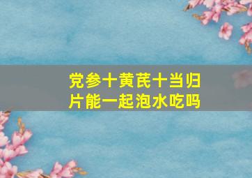 党参十黄芪十当归片能一起泡水吃吗