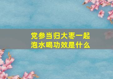 党参当归大枣一起泡水喝功效是什么