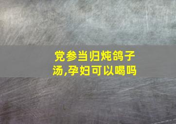 党参当归炖鸽子汤,孕妇可以喝吗