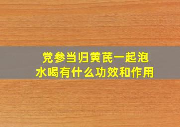 党参当归黄芪一起泡水喝有什么功效和作用