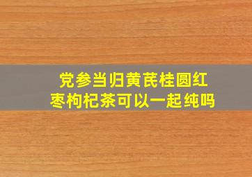 党参当归黄芪桂圆红枣枸杞茶可以一起纯吗