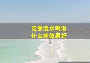 党参泡水喝治什么病效果好