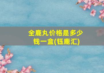 全鹿丸价格是多少钱一盒(钰鹿汇)