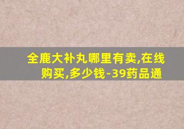 全鹿大补丸哪里有卖,在线购买,多少钱-39药品通