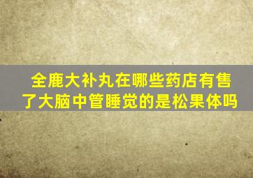 全鹿大补丸在哪些药店有售了大脑中管睡觉的是松果体吗