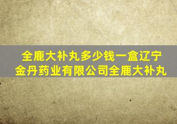 全鹿大补丸多少钱一盒辽宁金丹药业有限公司全鹿大补丸