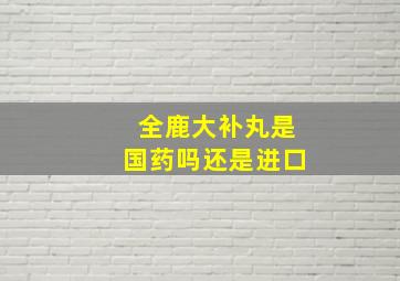 全鹿大补丸是国药吗还是进口