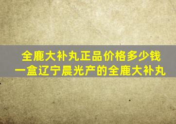 全鹿大补丸正品价格多少钱一盒辽宁晨光产的全鹿大补丸