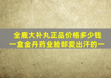 全鹿大补丸正品价格多少钱一盒金丹药业脸部爱出汗的一